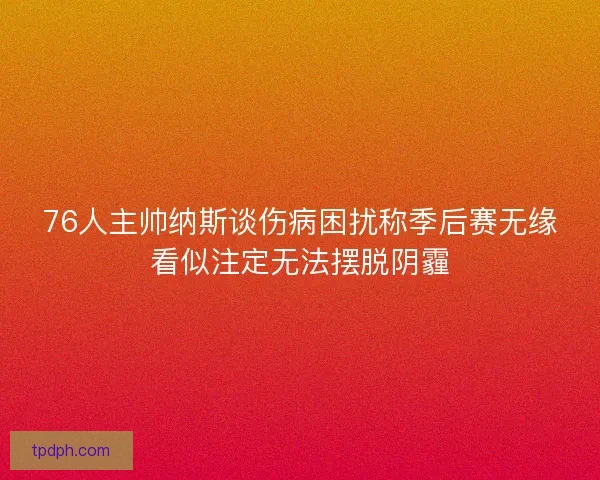 76人主帅纳斯谈伤病困扰称季后赛无缘看似注定无法摆脱阴霾 76人主帅纳斯谈伤病困扰称季后赛无缘看似注定无法摆脱阴霾