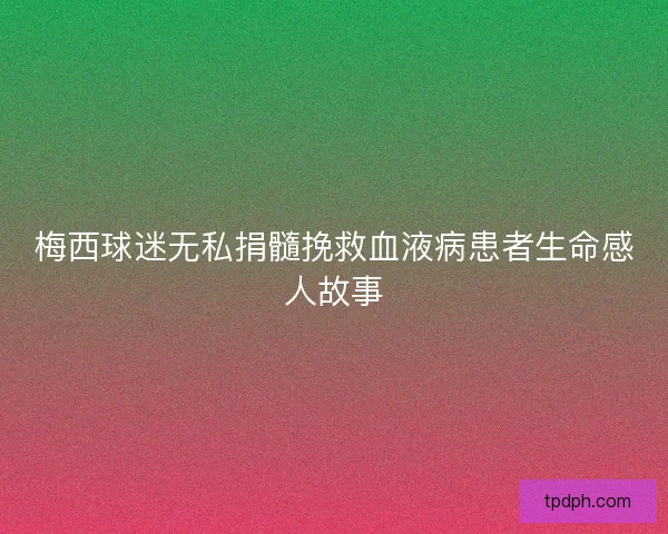 梅西球迷无私捐髓挽救血液病患者生命感人故事
