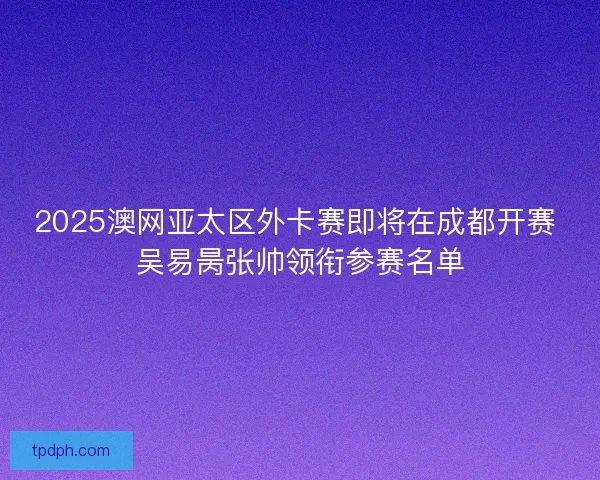 2025澳网亚太区外卡赛即将在成都开赛 吴易昺张帅领衔参赛名单