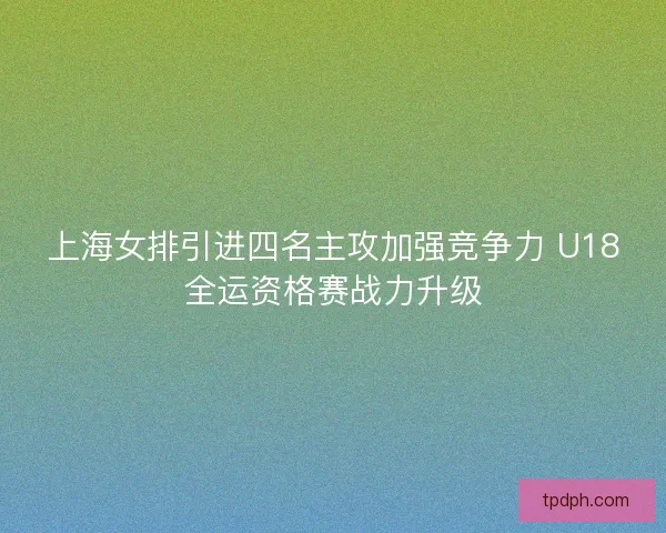 上海女排引进四名主攻加强竞争力 U18全运资格赛战力升级
