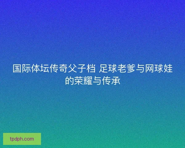 国际体坛传奇父子档 足球老爹与网球娃的荣耀与传承