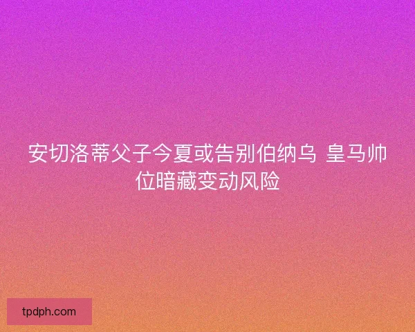 安切洛蒂父子今夏或告别伯纳乌 皇马帅位暗藏变动风险