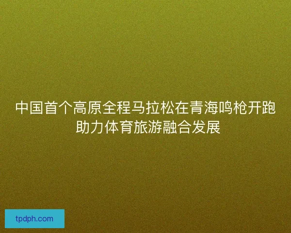 中国首个高原全程马拉松在青海鸣枪开跑 助力体育旅游融合发展