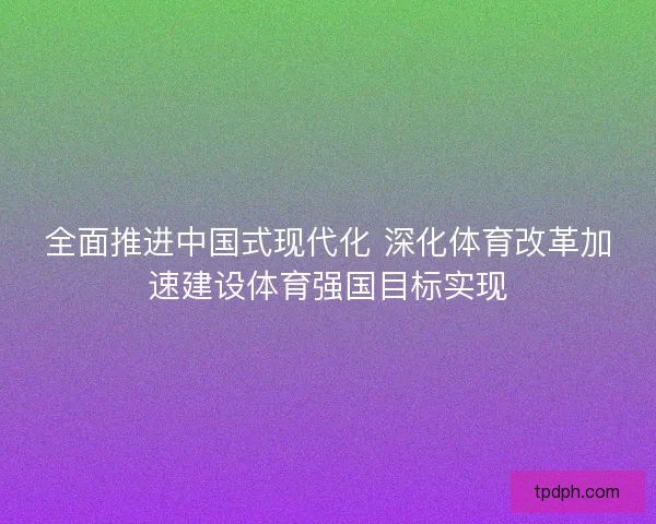 全面推进中国式现代化 深化体育改革加速建设体育强国目标实现 全面推进中国式现代化 深化体育改革加速建设体育强国目标实现