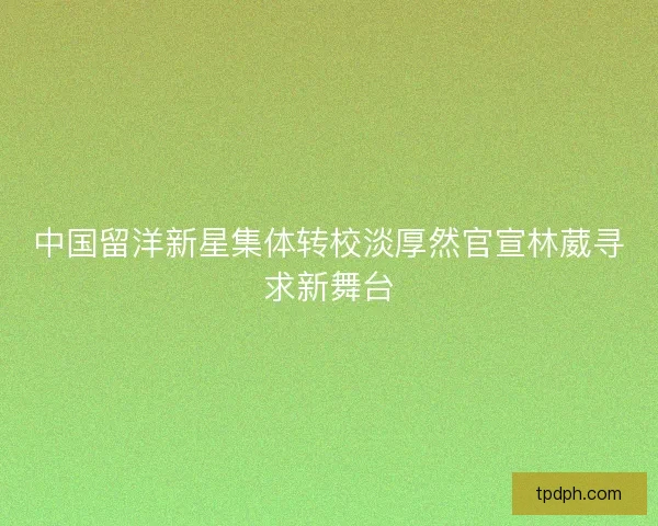 中国留洋新星集体转校淡厚然官宣林葳寻求新舞台