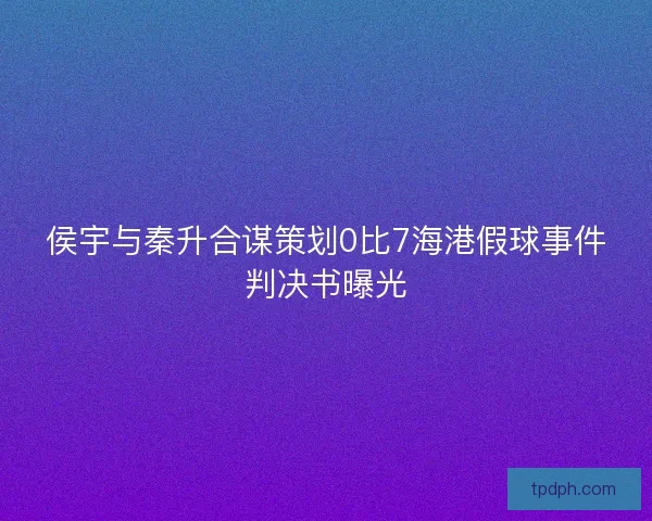 侯宇与秦升合谋策划0比7海港假球事件判决书曝光