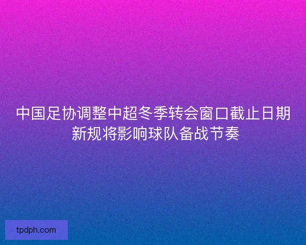 中国足协调整中超冬季转会窗口截止日期 新规将影响球队备战节奏 中国足协调整中超冬季转会窗口截止日期 新规将影响球队备战节奏