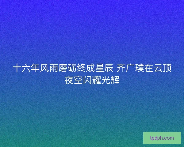 十六年风雨磨砺终成星辰 齐广璞在云顶夜空闪耀光辉 十六年风雨磨砺终成星辰 齐广璞在云顶夜空闪耀光辉