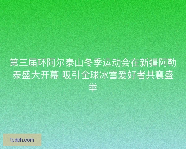 第三届环阿尔泰山冬季运动会在新疆阿勒泰盛大开幕 吸引全球冰雪爱好者共襄盛举