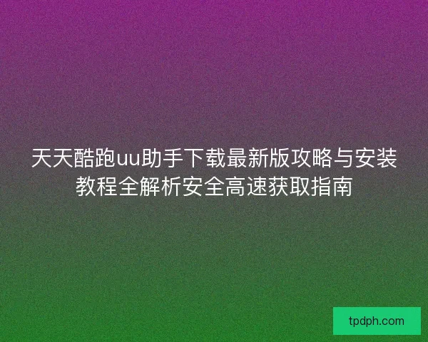 天天酷跑uu助手下载最新版攻略与安装教程全解析安全高速获取指南