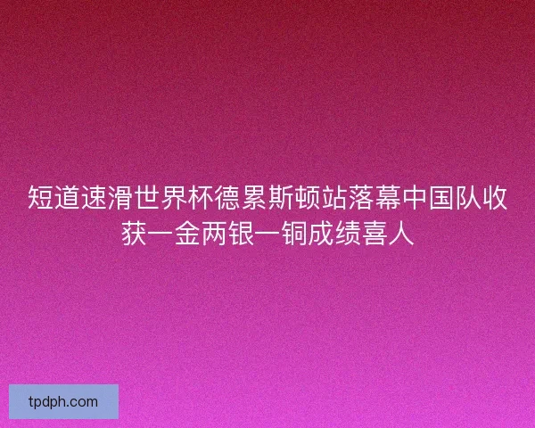 短道速滑世界杯德累斯顿站落幕中国队收获一金两银一铜成绩喜人