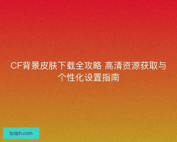 CF背景皮肤下载全攻略 高清资源获取与个性化设置指南