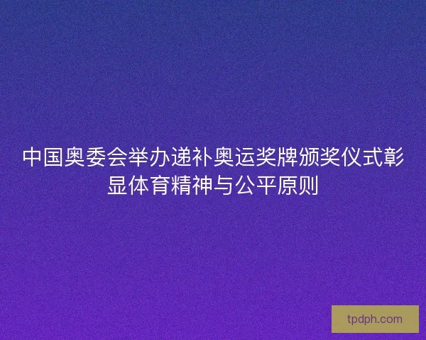 中国奥委会举办递补奥运奖牌颁奖仪式彰显体育精神与公平原则 中国奥委会举办递补奥运奖牌颁奖仪式彰显体育精神与公平原则