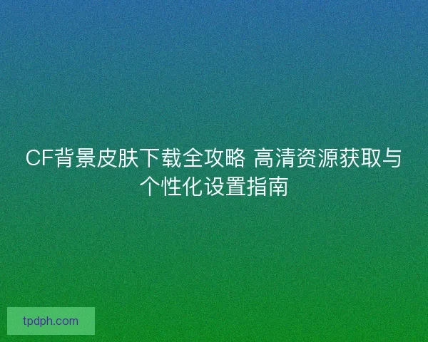 CF背景皮肤下载全攻略 高清资源获取与个性化设置指南