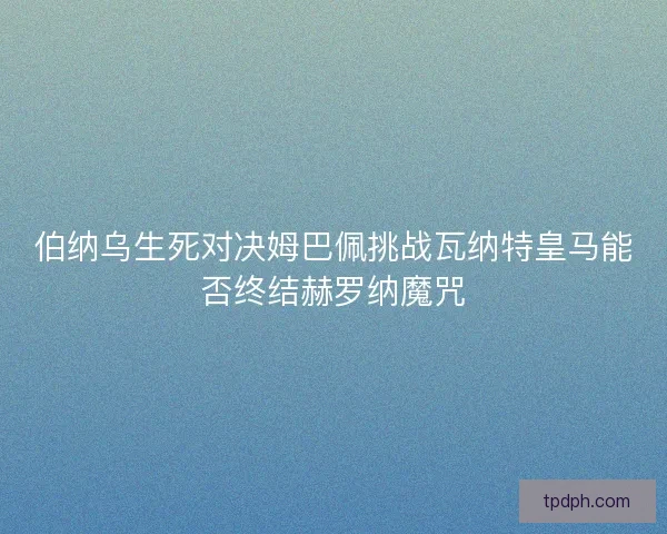 伯纳乌生死对决姆巴佩挑战瓦纳特皇马能否终结赫罗纳魔咒