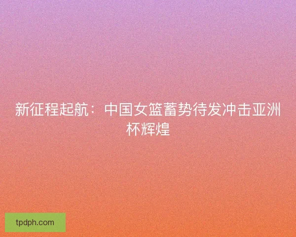 新征程起航：中国女篮蓄势待发冲击亚洲杯辉煌