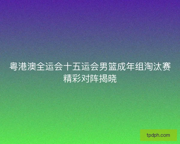 粤港澳全运会十五运会男篮成年组淘汰赛精彩对阵揭晓