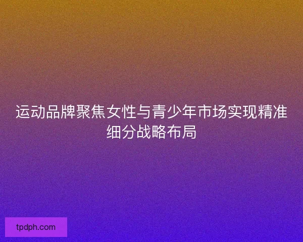 运动品牌聚焦女性与青少年市场实现精准细分战略布局