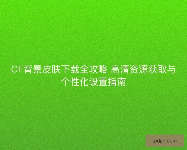CF背景皮肤下载全攻略 高清资源获取与个性化设置指南
