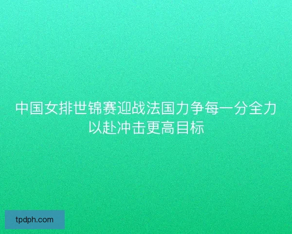 中国女排世锦赛迎战法国力争每一分全力以赴冲击更高目标