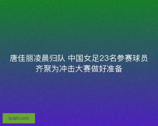 唐佳丽凌晨归队 中国女足23名参赛球员齐聚为冲击大赛做好准备