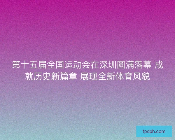 第十五届全国运动会在深圳圆满落幕 成就历史新篇章 展现全新体育风貌
