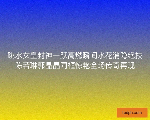跳水女皇封神一跃高燃瞬间水花消隐绝技陈若琳郭晶晶同框惊艳全场传奇再现