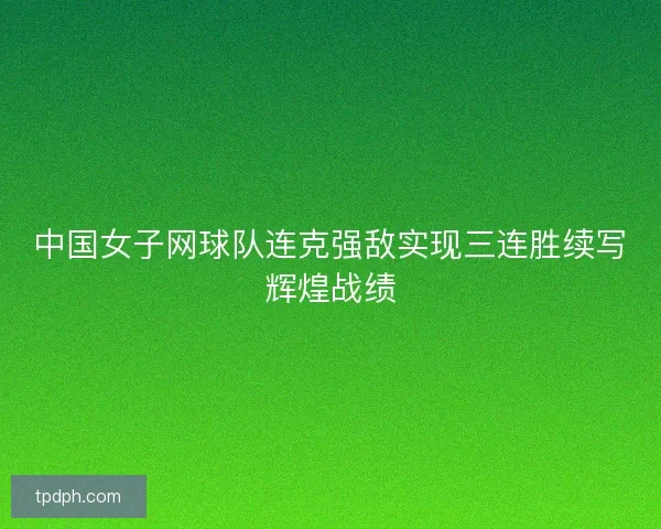 中国女子网球队连克强敌实现三连胜续写辉煌战绩 中国女子网球队连克强敌实现三连胜续写辉煌战绩