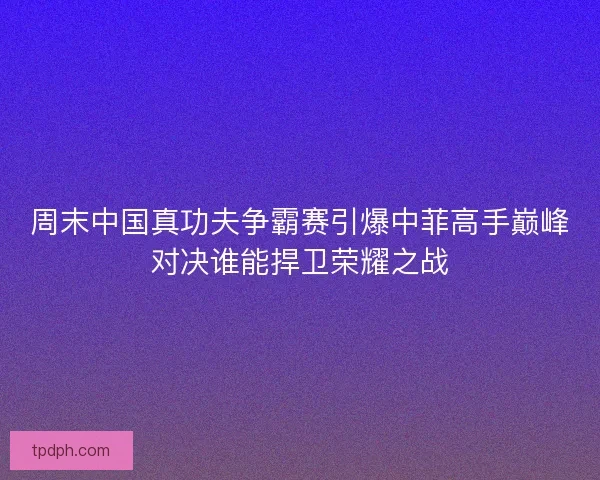 周末中国真功夫争霸赛引爆中菲高手巅峰对决谁能捍卫荣耀之战 周末中国真功夫争霸赛引爆中菲高手巅峰对决谁能捍卫荣耀之战