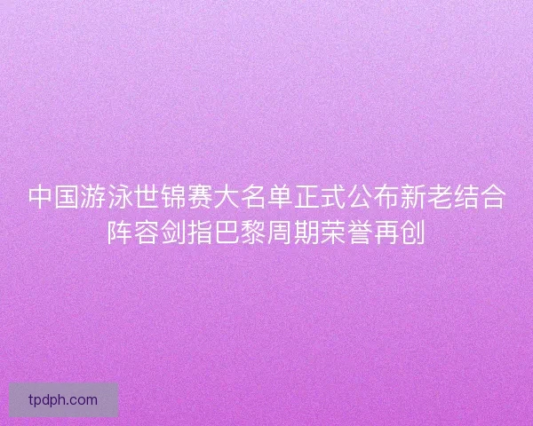 中国游泳世锦赛大名单正式公布新老结合阵容剑指巴黎周期荣誉再创