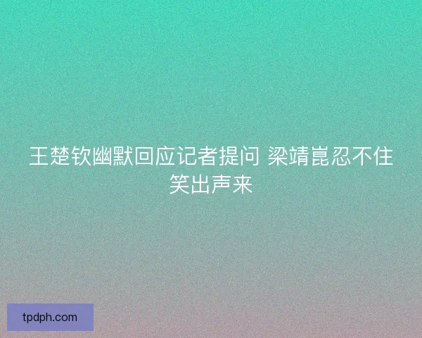 王楚钦幽默回应记者提问 梁靖崑忍不住笑出声来